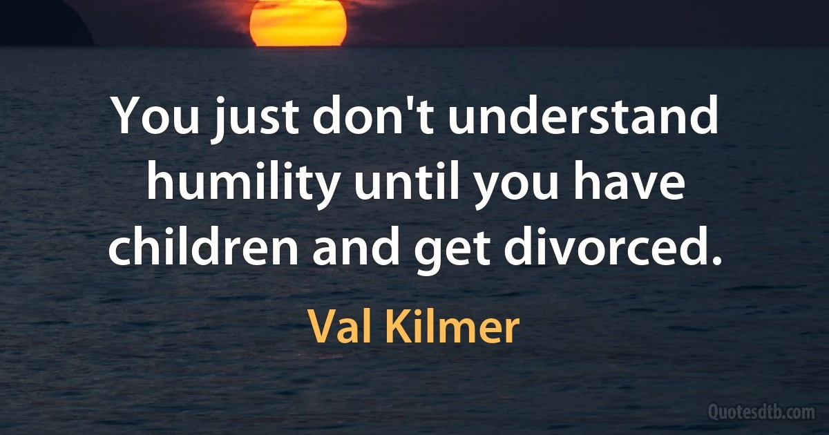 You just don't understand humility until you have children and get divorced. (Val Kilmer)