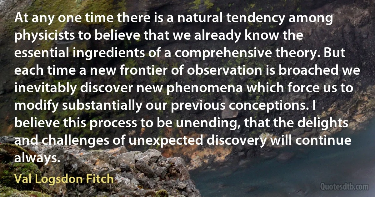 At any one time there is a natural tendency among physicists to believe that we already know the essential ingredients of a comprehensive theory. But each time a new frontier of observation is broached we inevitably discover new phenomena which force us to modify substantially our previous conceptions. I believe this process to be unending, that the delights and challenges of unexpected discovery will continue always. (Val Logsdon Fitch)