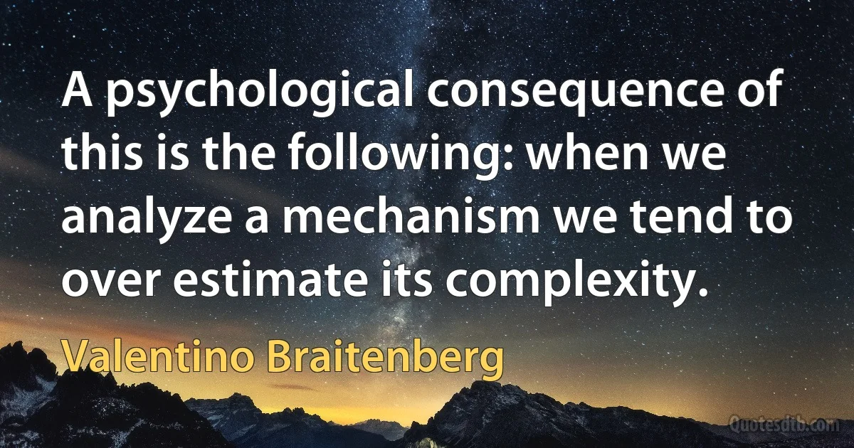 A psychological consequence of this is the following: when we analyze a mechanism we tend to over estimate its complexity. (Valentino Braitenberg)