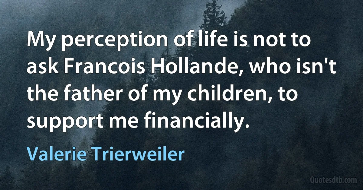 My perception of life is not to ask Francois Hollande, who isn't the father of my children, to support me financially. (Valerie Trierweiler)