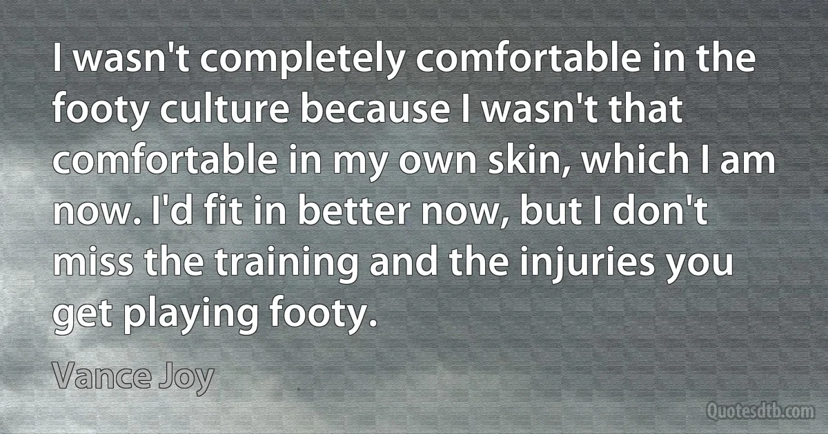 I wasn't completely comfortable in the footy culture because I wasn't that comfortable in my own skin, which I am now. I'd fit in better now, but I don't miss the training and the injuries you get playing footy. (Vance Joy)