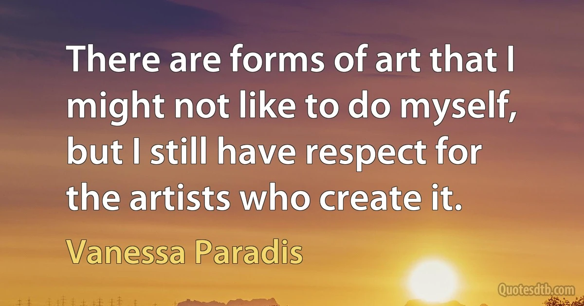 There are forms of art that I might not like to do myself, but I still have respect for the artists who create it. (Vanessa Paradis)