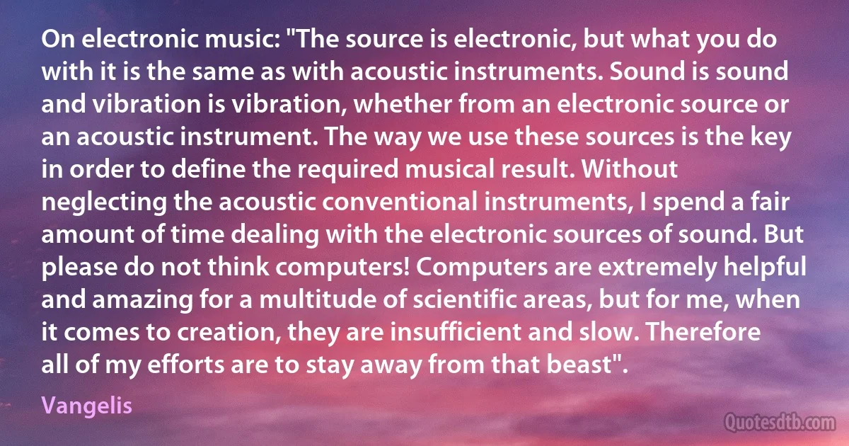 On electronic music: "The source is electronic, but what you do with it is the same as with acoustic instruments. Sound is sound and vibration is vibration, whether from an electronic source or an acoustic instrument. The way we use these sources is the key in order to define the required musical result. Without neglecting the acoustic conventional instruments, I spend a fair amount of time dealing with the electronic sources of sound. But please do not think computers! Computers are extremely helpful and amazing for a multitude of scientific areas, but for me, when it comes to creation, they are insufficient and slow. Therefore all of my efforts are to stay away from that beast". (Vangelis)