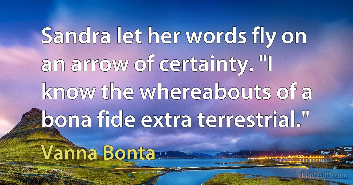 Sandra let her words fly on an arrow of certainty. "I know the whereabouts of a bona fide extra terrestrial." (Vanna Bonta)