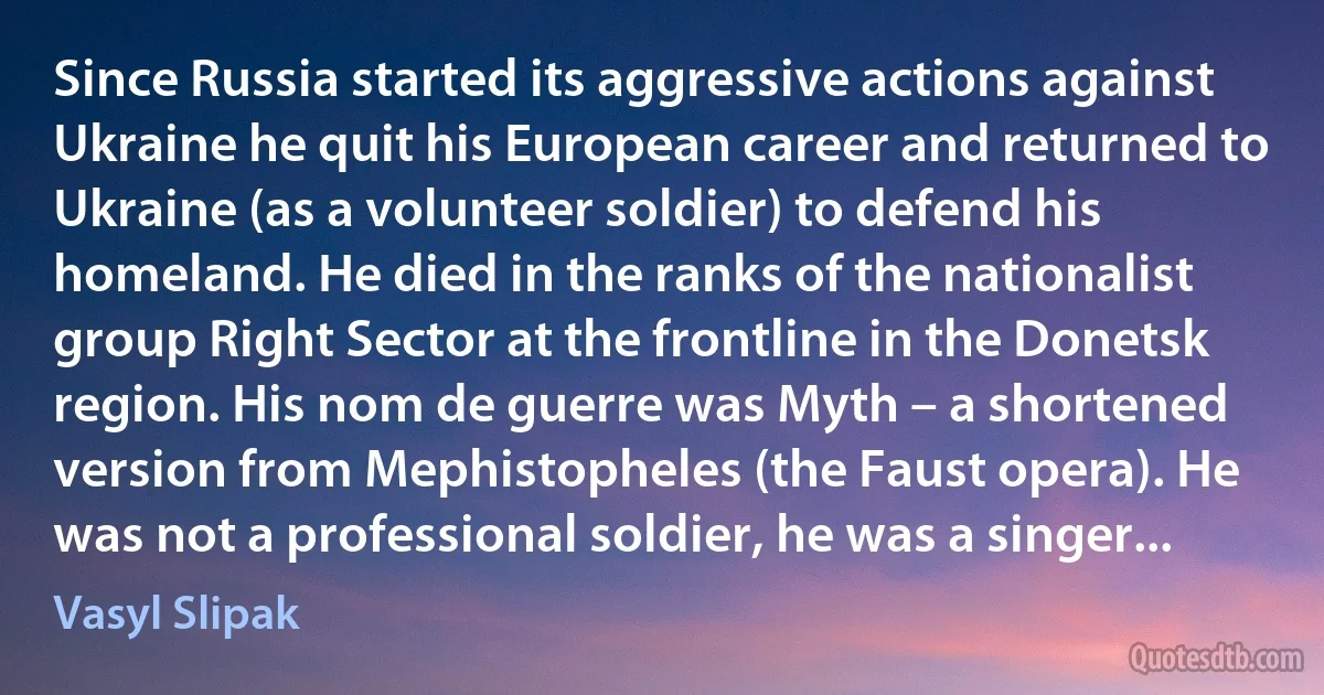 Since Russia started its aggressive actions against Ukraine he quit his European career and returned to Ukraine (as a volunteer soldier) to defend his homeland. He died in the ranks of the nationalist group Right Sector at the frontline in the Donetsk region. His nom de guerre was Myth – a shortened version from Mephistopheles (the Faust opera). He was not a professional soldier, he was a singer... (Vasyl Slipak)