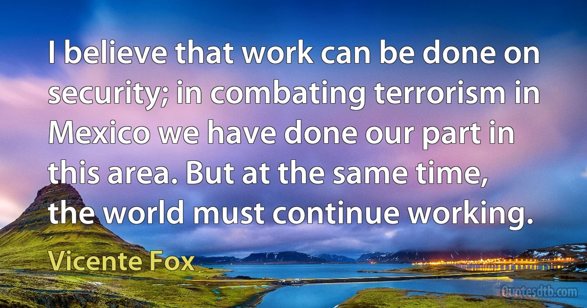 I believe that work can be done on security; in combating terrorism in Mexico we have done our part in this area. But at the same time, the world must continue working. (Vicente Fox)