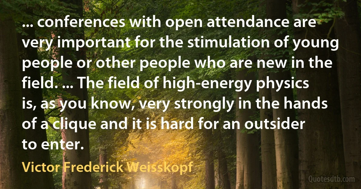 ... conferences with open attendance are very important for the stimulation of young people or other people who are new in the field. ... The field of high-energy physics is, as you know, very strongly in the hands of a clique and it is hard for an outsider to enter. (Victor Frederick Weisskopf)