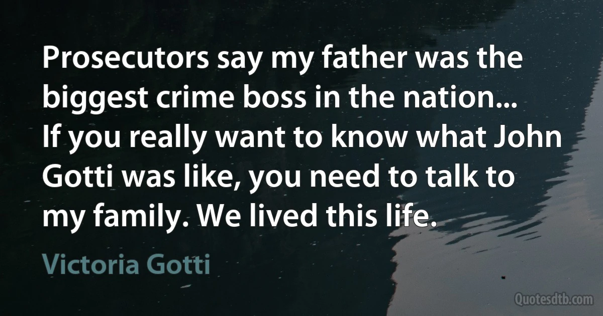 Prosecutors say my father was the biggest crime boss in the nation... If you really want to know what John Gotti was like, you need to talk to my family. We lived this life. (Victoria Gotti)