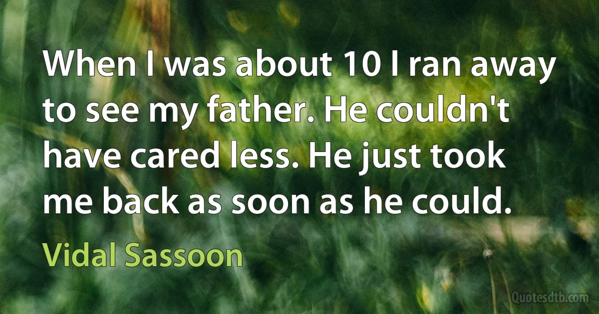 When I was about 10 I ran away to see my father. He couldn't have cared less. He just took me back as soon as he could. (Vidal Sassoon)