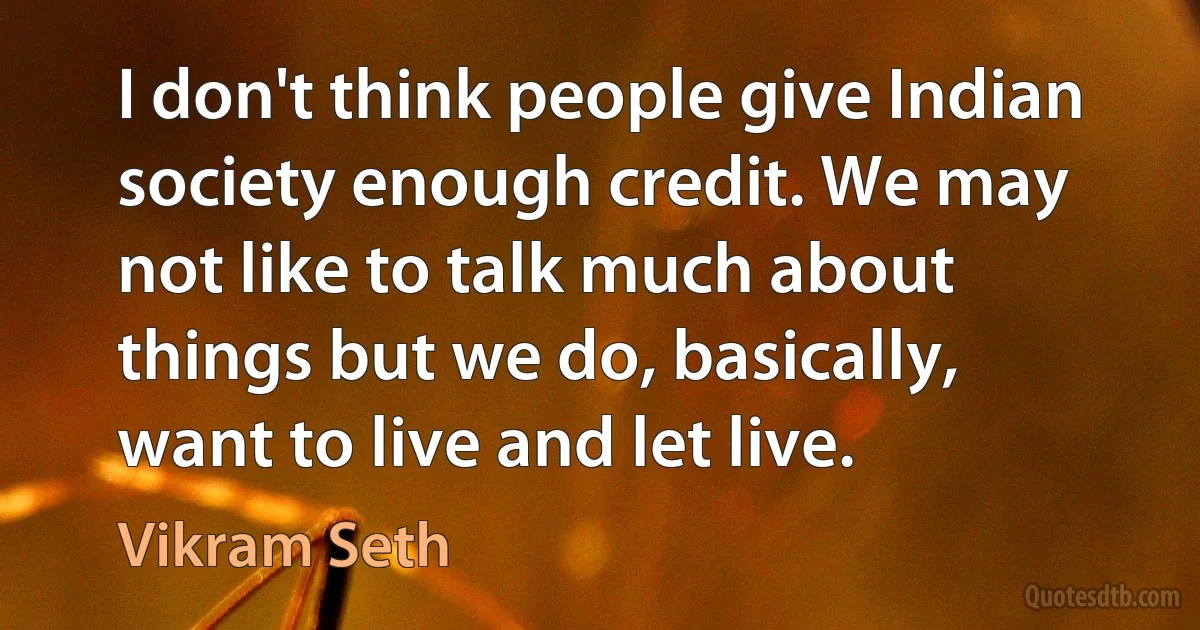 I don't think people give Indian society enough credit. We may not like to talk much about things but we do, basically, want to live and let live. (Vikram Seth)