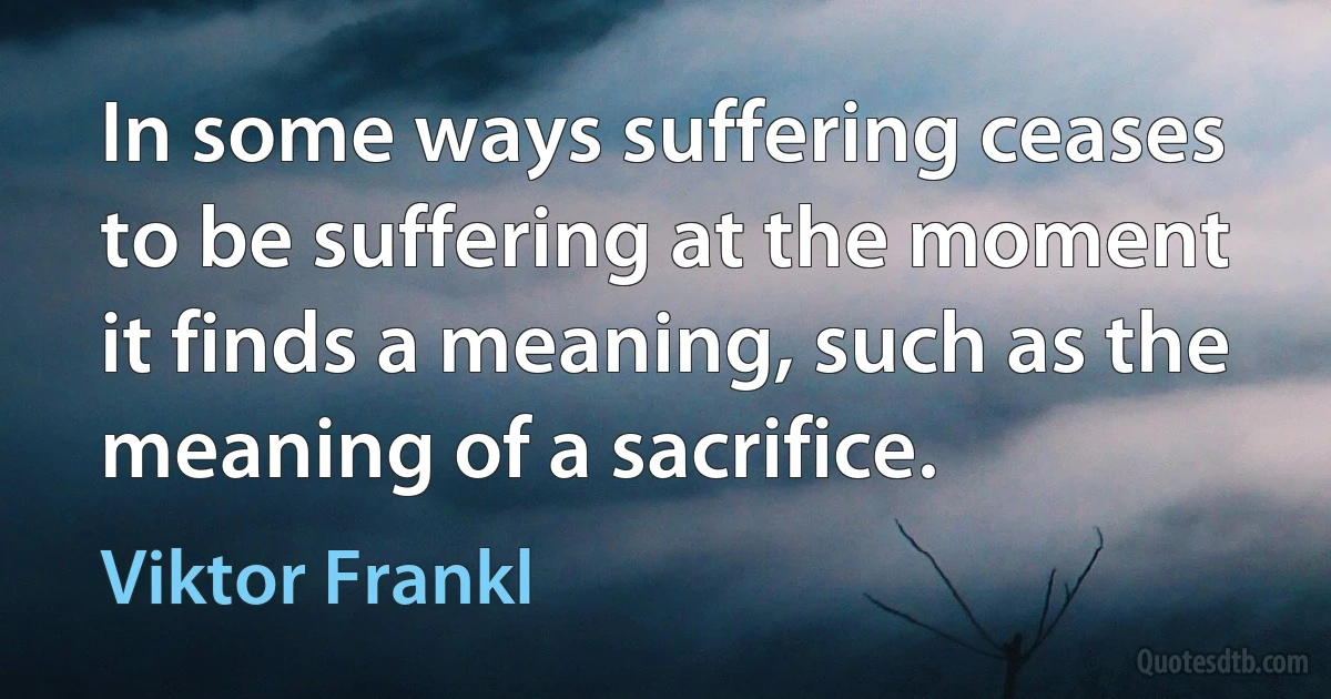 In some ways suffering ceases to be suffering at the moment it finds a meaning, such as the meaning of a sacrifice. (Viktor Frankl)