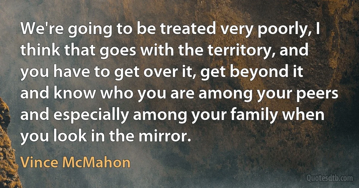 We're going to be treated very poorly, I think that goes with the territory, and you have to get over it, get beyond it and know who you are among your peers and especially among your family when you look in the mirror. (Vince McMahon)