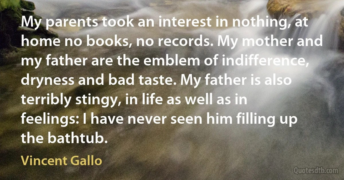 My parents took an interest in nothing, at home no books, no records. My mother and my father are the emblem of indifference, dryness and bad taste. My father is also terribly stingy, in life as well as in feelings: I have never seen him filling up the bathtub. (Vincent Gallo)