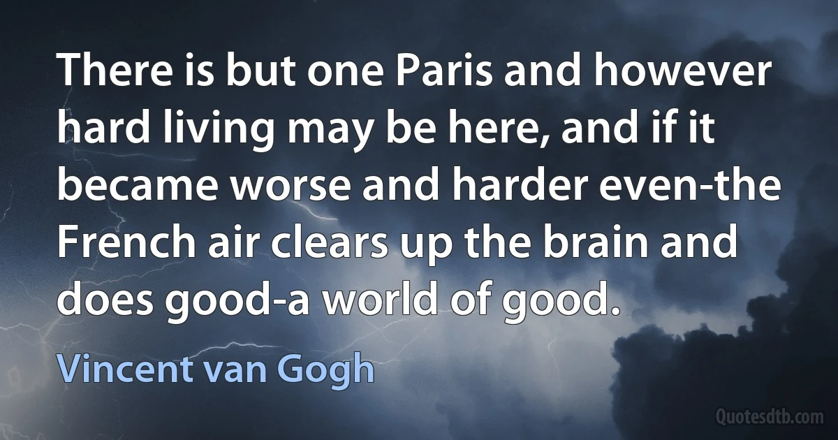 There is but one Paris and however hard living may be here, and if it became worse and harder even-the French air clears up the brain and does good-a world of good. (Vincent van Gogh)