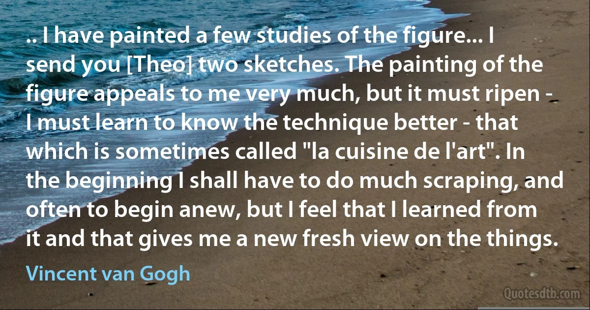 .. I have painted a few studies of the figure... I send you [Theo] two sketches. The painting of the figure appeals to me very much, but it must ripen - I must learn to know the technique better - that which is sometimes called "la cuisine de l'art". In the beginning I shall have to do much scraping, and often to begin anew, but I feel that I learned from it and that gives me a new fresh view on the things. (Vincent van Gogh)