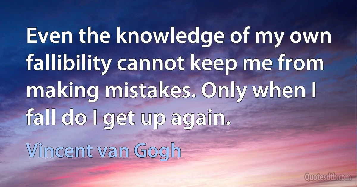 Even the knowledge of my own fallibility cannot keep me from making mistakes. Only when I fall do I get up again. (Vincent van Gogh)