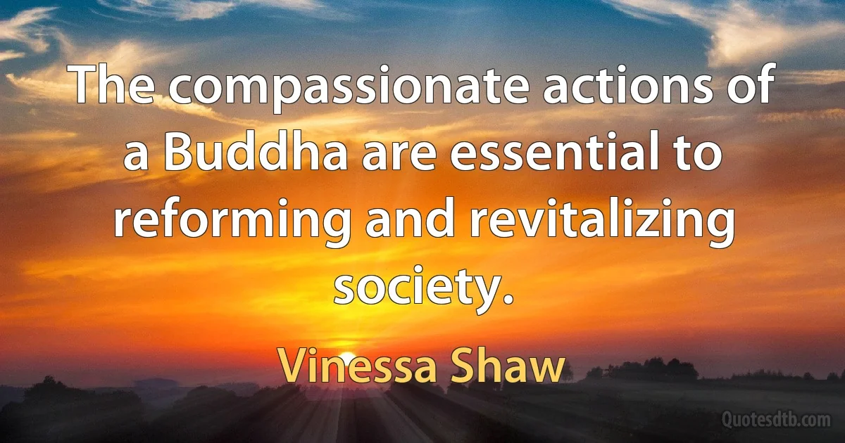 The compassionate actions of a Buddha are essential to reforming and revitalizing society. (Vinessa Shaw)