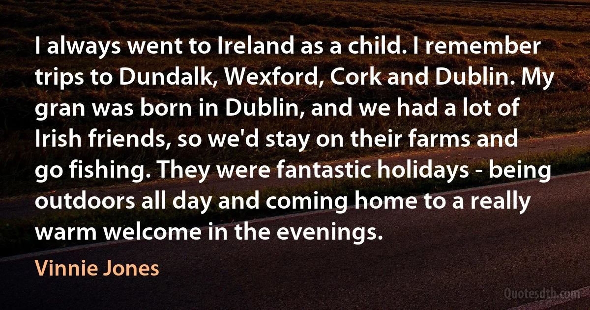 I always went to Ireland as a child. I remember trips to Dundalk, Wexford, Cork and Dublin. My gran was born in Dublin, and we had a lot of Irish friends, so we'd stay on their farms and go fishing. They were fantastic holidays - being outdoors all day and coming home to a really warm welcome in the evenings. (Vinnie Jones)