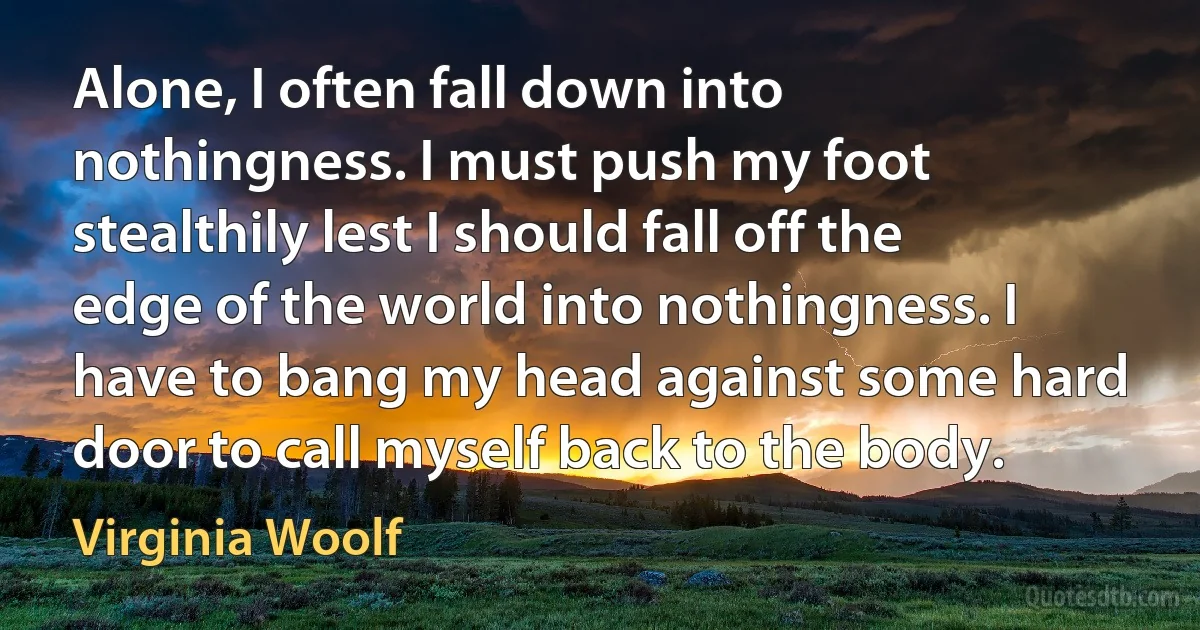 Alone, I often fall down into nothingness. I must push my foot stealthily lest I should fall off the edge of the world into nothingness. I have to bang my head against some hard door to call myself back to the body. (Virginia Woolf)