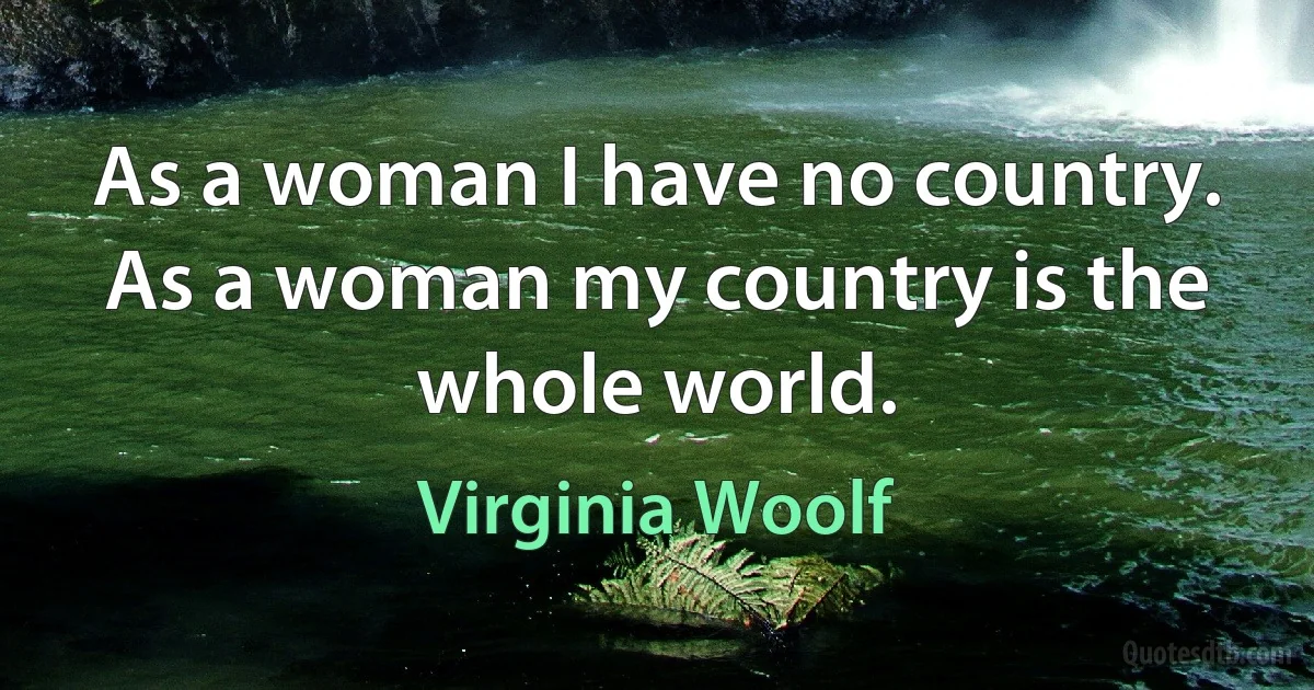 As a woman I have no country. As a woman my country is the whole world. (Virginia Woolf)