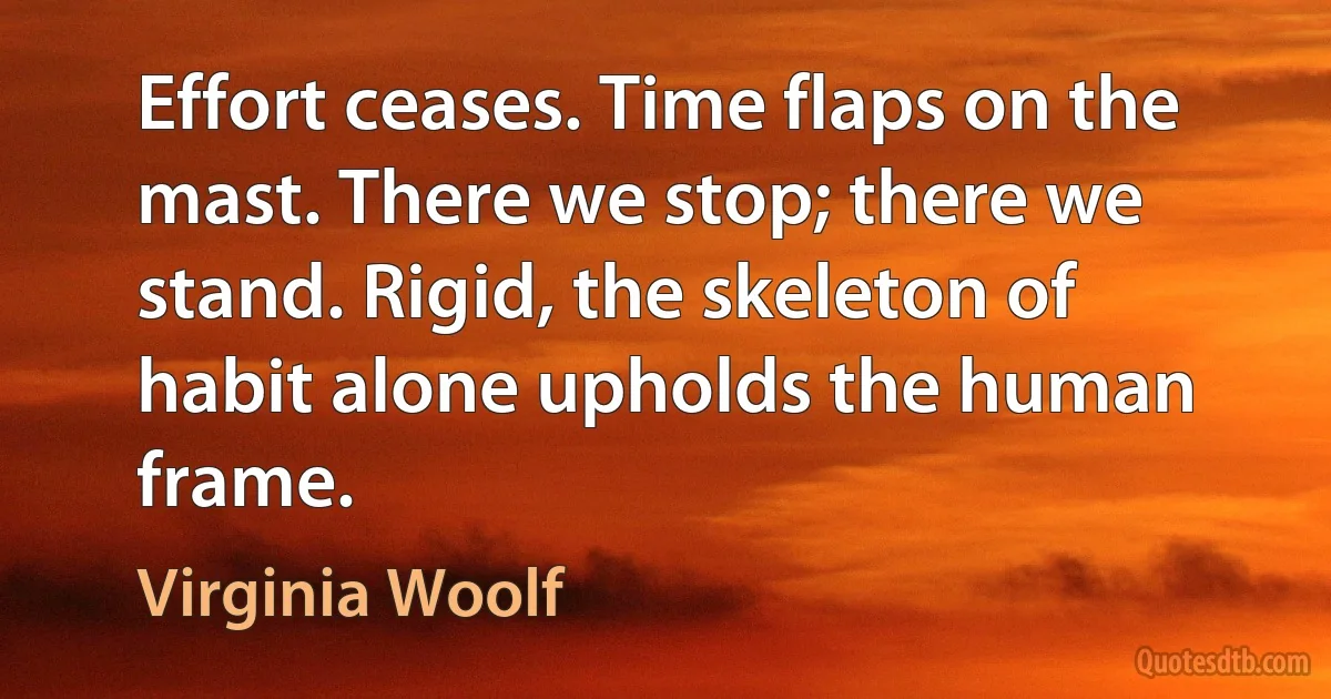 Effort ceases. Time flaps on the mast. There we stop; there we stand. Rigid, the skeleton of habit alone upholds the human frame. (Virginia Woolf)