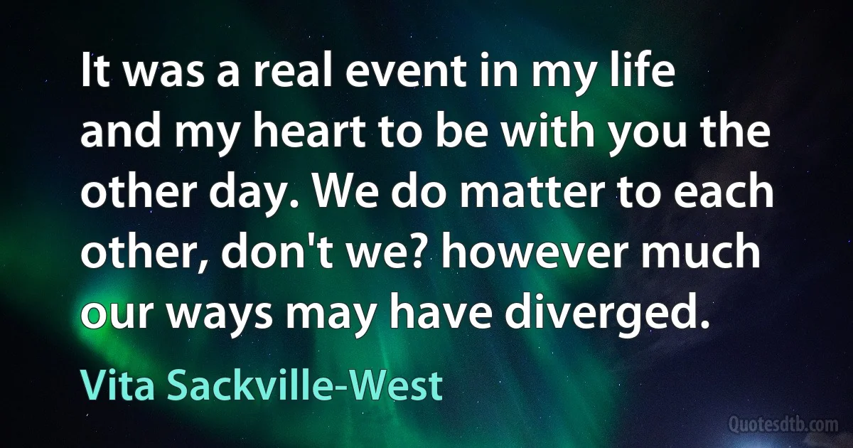 It was a real event in my life and my heart to be with you the other day. We do matter to each other, don't we? however much our ways may have diverged. (Vita Sackville-West)