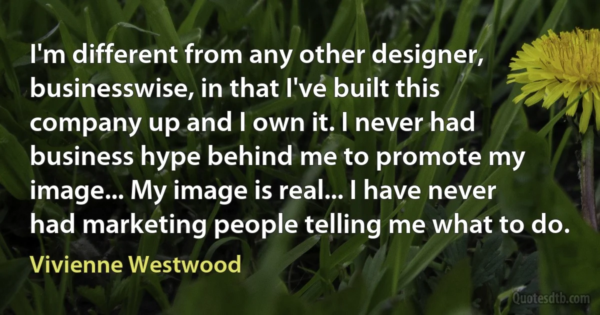 I'm different from any other designer, businesswise, in that I've built this company up and I own it. I never had business hype behind me to promote my image... My image is real... I have never had marketing people telling me what to do. (Vivienne Westwood)