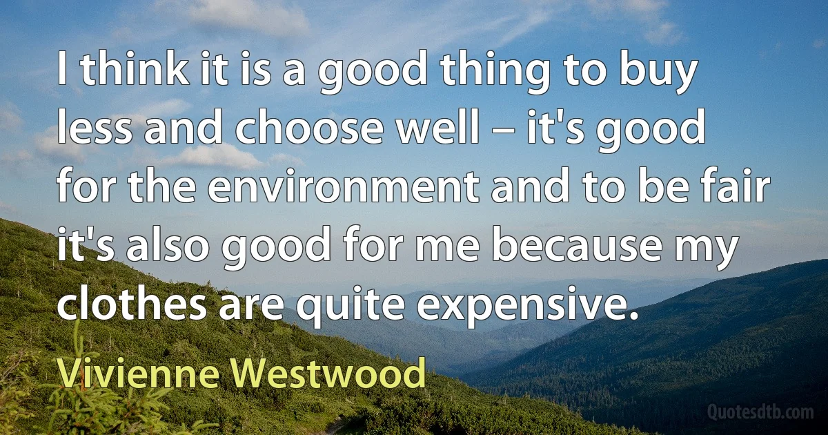 I think it is a good thing to buy less and choose well – it's good for the environment and to be fair it's also good for me because my clothes are quite expensive. (Vivienne Westwood)