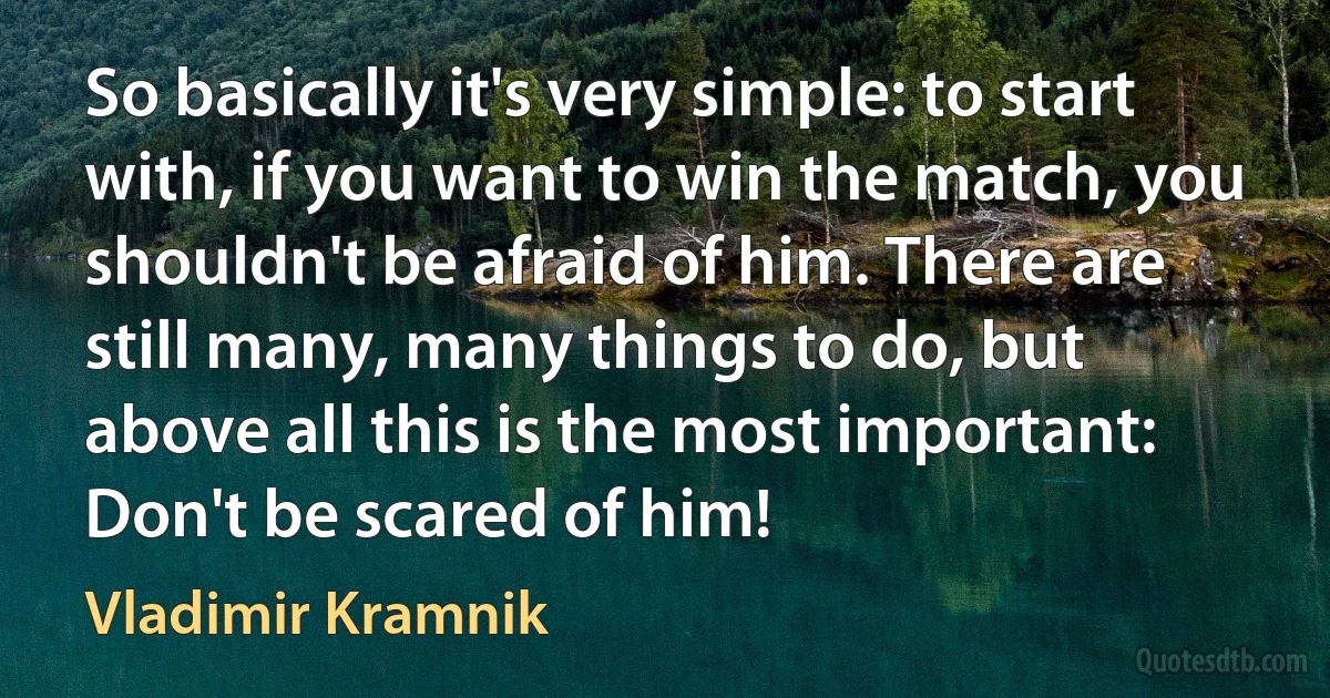 So basically it's very simple: to start with, if you want to win the match, you shouldn't be afraid of him. There are still many, many things to do, but above all this is the most important: Don't be scared of him! (Vladimir Kramnik)