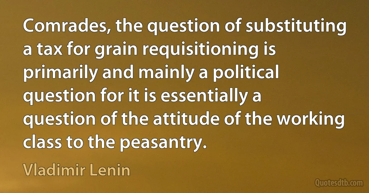 Comrades, the question of substituting a tax for grain requisitioning is primarily and mainly a political question for it is essentially a question of the attitude of the working class to the peasantry. (Vladimir Lenin)