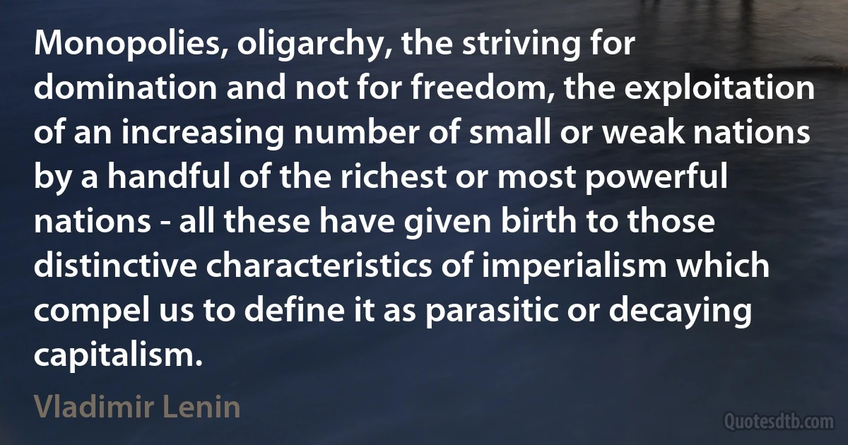 Monopolies, oligarchy, the striving for domination and not for freedom, the exploitation of an increasing number of small or weak nations by a handful of the richest or most powerful nations - all these have given birth to those distinctive characteristics of imperialism which compel us to define it as parasitic or decaying capitalism. (Vladimir Lenin)