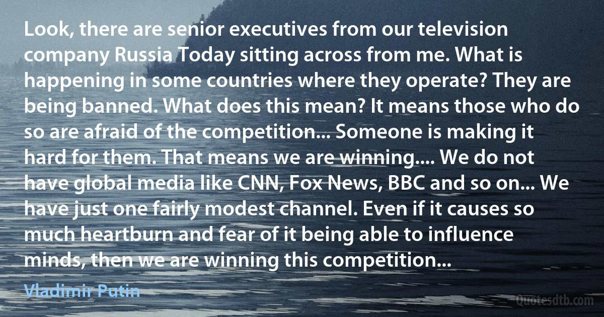 Look, there are senior executives from our television company Russia Today sitting across from me. What is happening in some countries where they operate? They are being banned. What does this mean? It means those who do so are afraid of the competition... Someone is making it hard for them. That means we are winning.... We do not have global media like CNN, Fox News, BBC and so on... We have just one fairly modest channel. Even if it causes so much heartburn and fear of it being able to influence minds, then we are winning this competition... (Vladimir Putin)