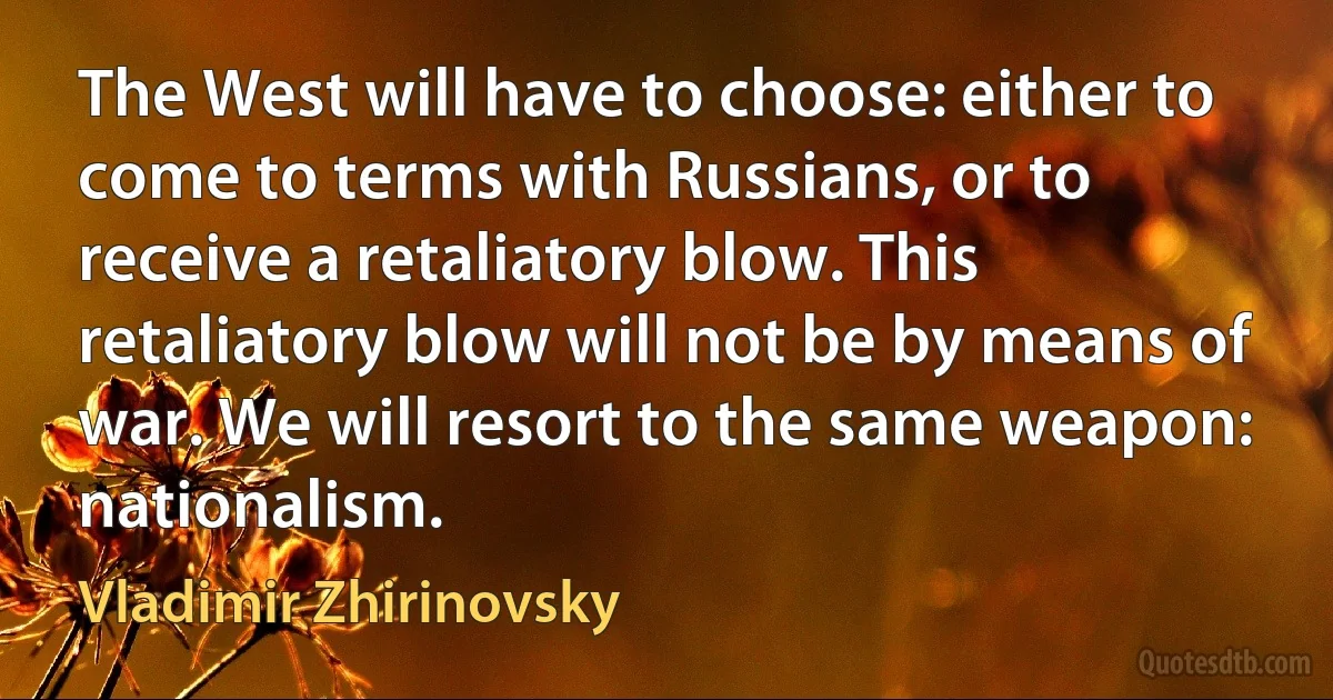 The West will have to choose: either to come to terms with Russians, or to receive a retaliatory blow. This retaliatory blow will not be by means of war. We will resort to the same weapon: nationalism. (Vladimir Zhirinovsky)