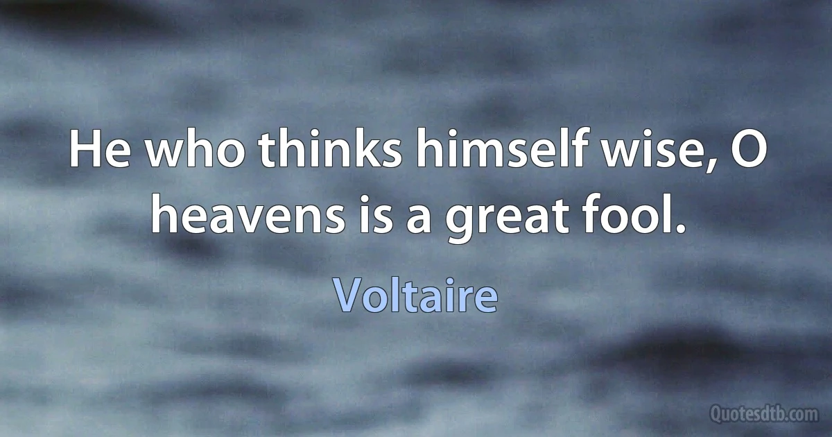 He who thinks himself wise, O heavens is a great fool. (Voltaire)