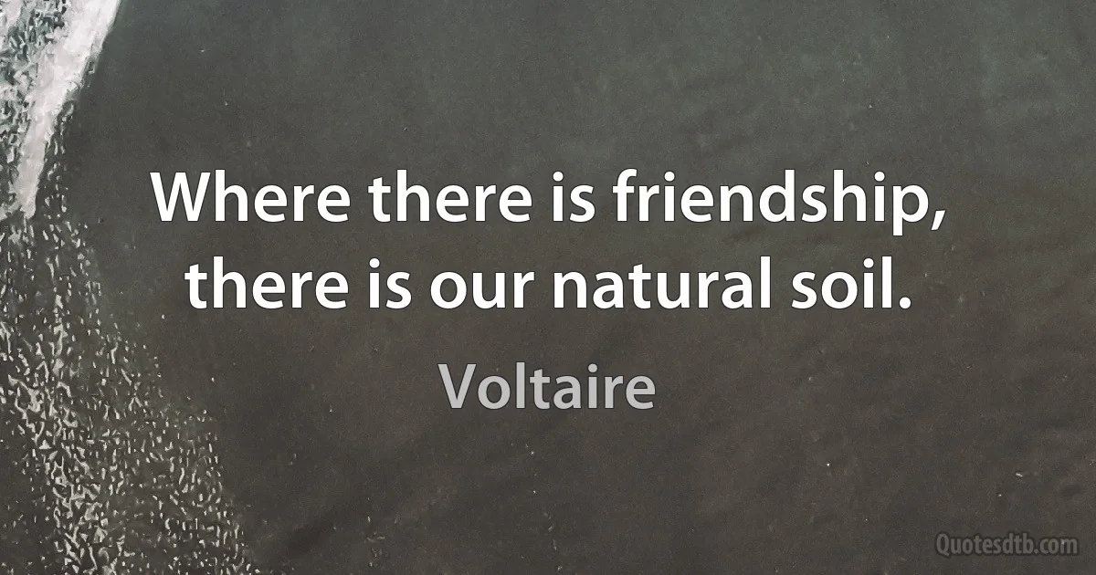 Where there is friendship, there is our natural soil. (Voltaire)