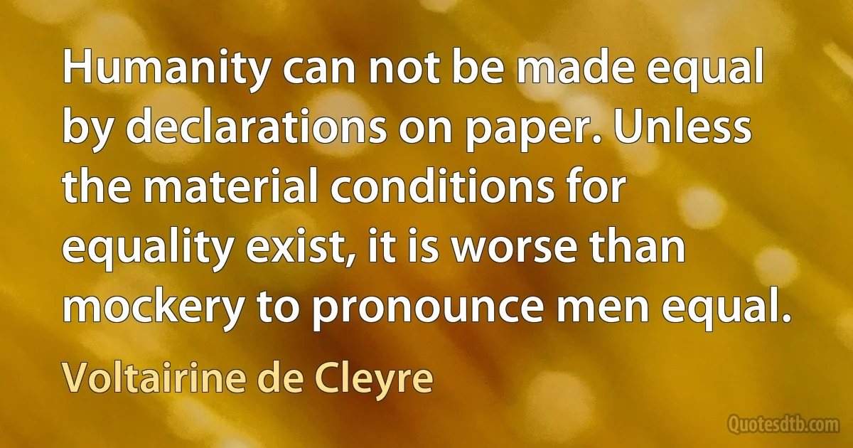 Humanity can not be made equal by declarations on paper. Unless the material conditions for equality exist, it is worse than mockery to pronounce men equal. (Voltairine de Cleyre)