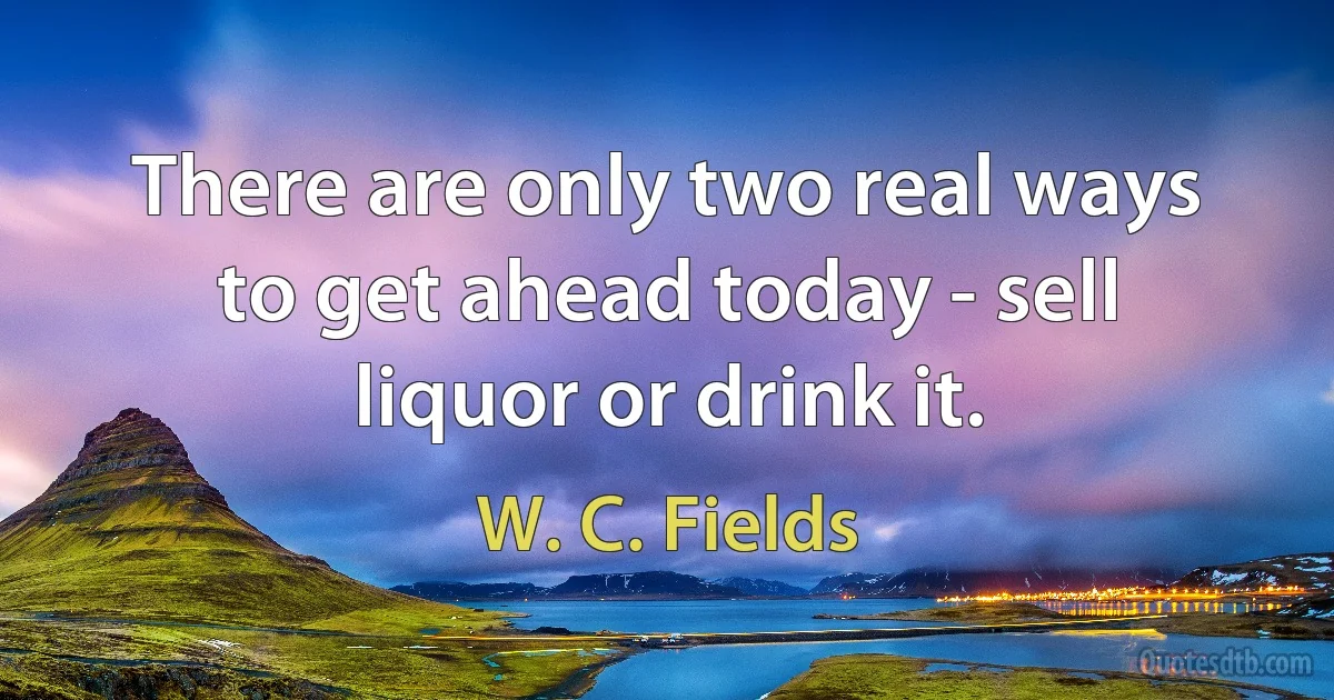 There are only two real ways to get ahead today - sell liquor or drink it. (W. C. Fields)