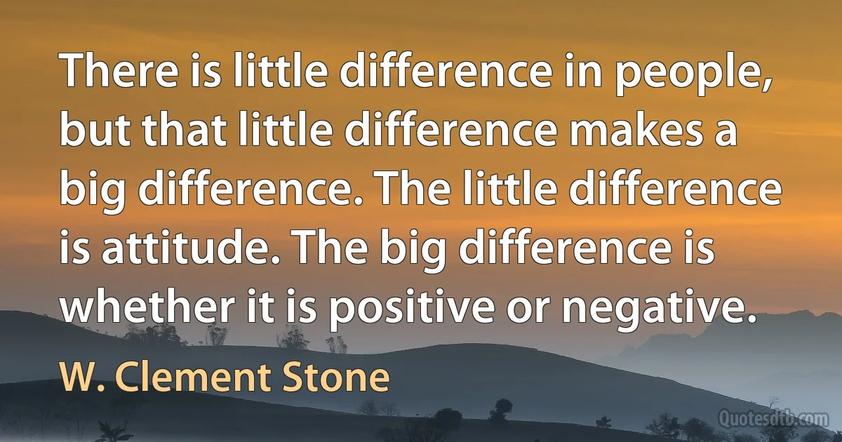 There is little difference in people, but that little difference makes a big difference. The little difference is attitude. The big difference is whether it is positive or negative. (W. Clement Stone)