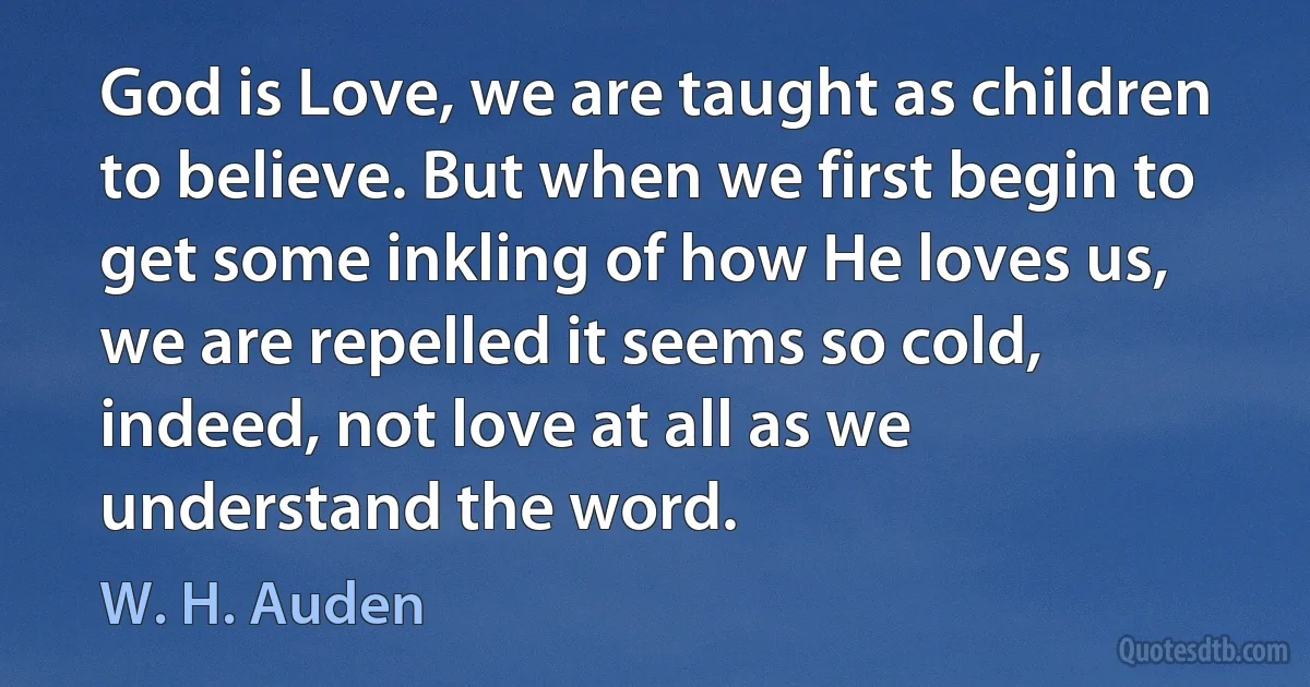 God is Love, we are taught as children to believe. But when we first begin to get some inkling of how He loves us, we are repelled it seems so cold, indeed, not love at all as we understand the word. (W. H. Auden)