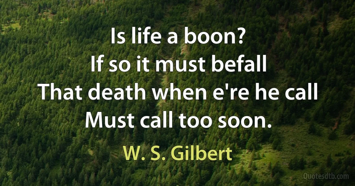 Is life a boon?
If so it must befall
That death when e're he call
Must call too soon. (W. S. Gilbert)