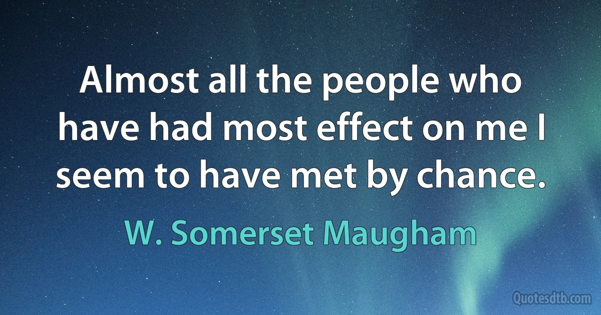 Almost all the people who have had most effect on me I seem to have met by chance. (W. Somerset Maugham)