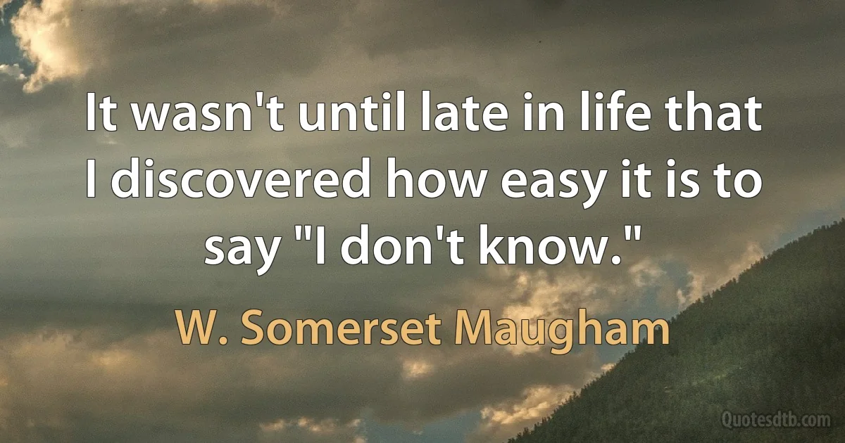 It wasn't until late in life that I discovered how easy it is to say "I don't know." (W. Somerset Maugham)