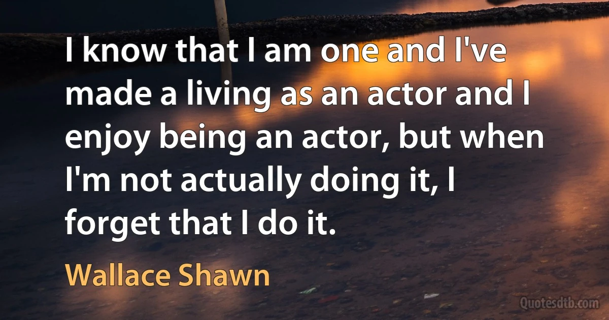 I know that I am one and I've made a living as an actor and I enjoy being an actor, but when I'm not actually doing it, I forget that I do it. (Wallace Shawn)