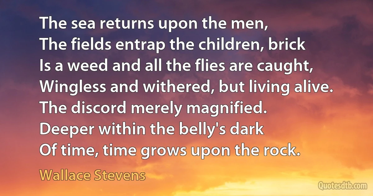 The sea returns upon the men,
The fields entrap the children, brick
Is a weed and all the flies are caught,
Wingless and withered, but living alive.
The discord merely magnified.
Deeper within the belly's dark
Of time, time grows upon the rock. (Wallace Stevens)