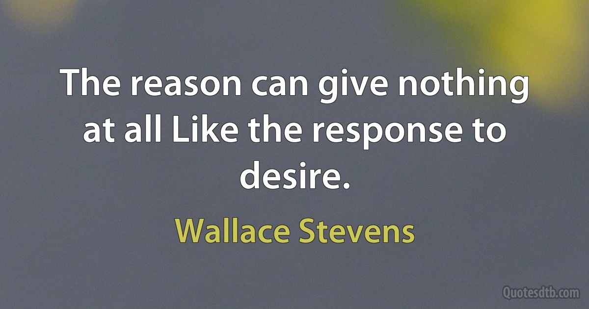 The reason can give nothing at all Like the response to desire. (Wallace Stevens)