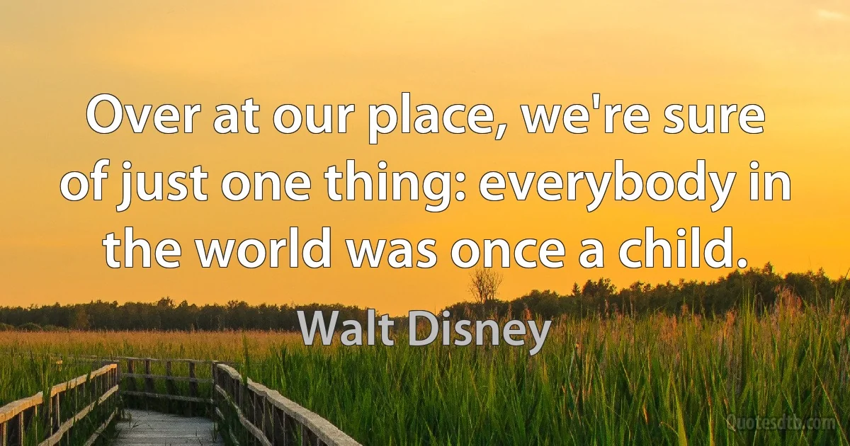 Over at our place, we're sure of just one thing: everybody in the world was once a child. (Walt Disney)