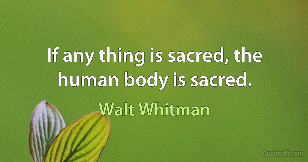 If any thing is sacred, the human body is sacred. (Walt Whitman)