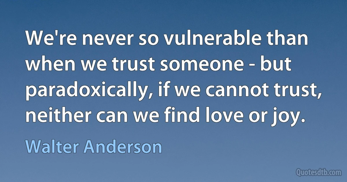 We're never so vulnerable than when we trust someone - but paradoxically, if we cannot trust, neither can we find love or joy. (Walter Anderson)