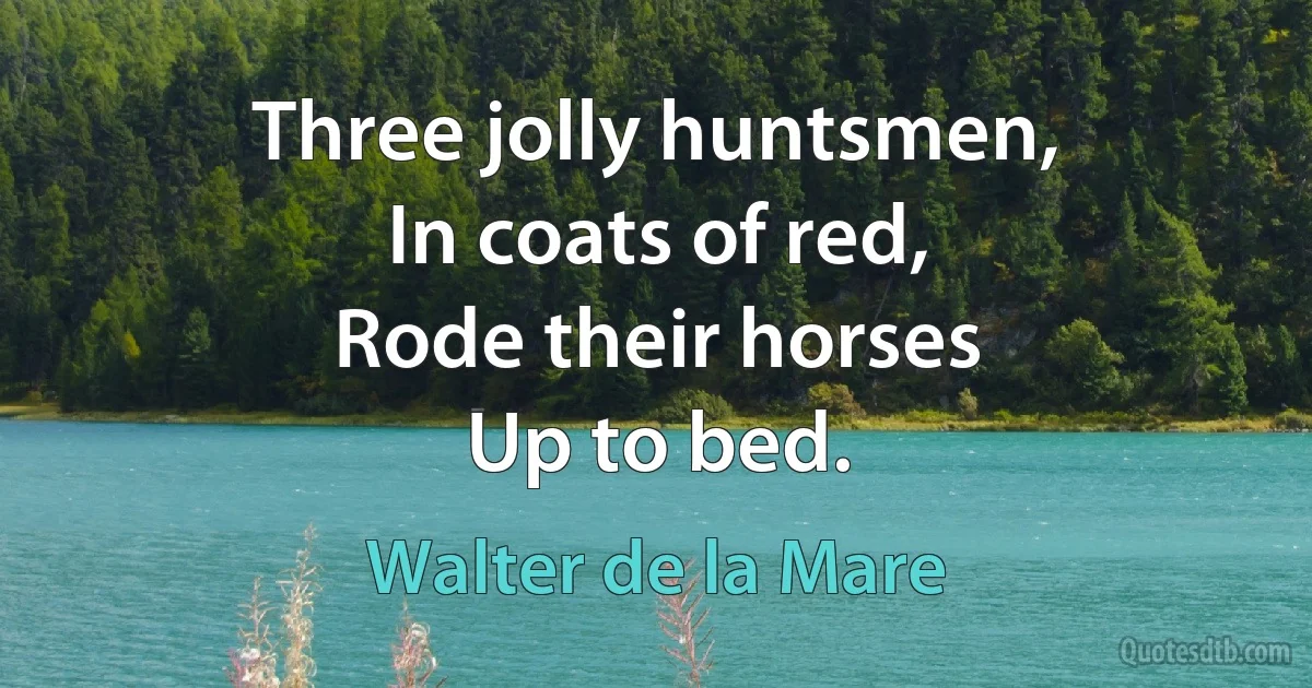 Three jolly huntsmen,
In coats of red,
Rode their horses
Up to bed. (Walter de la Mare)