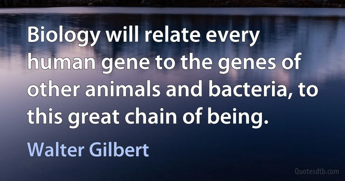 Biology will relate every human gene to the genes of other animals and bacteria, to this great chain of being. (Walter Gilbert)